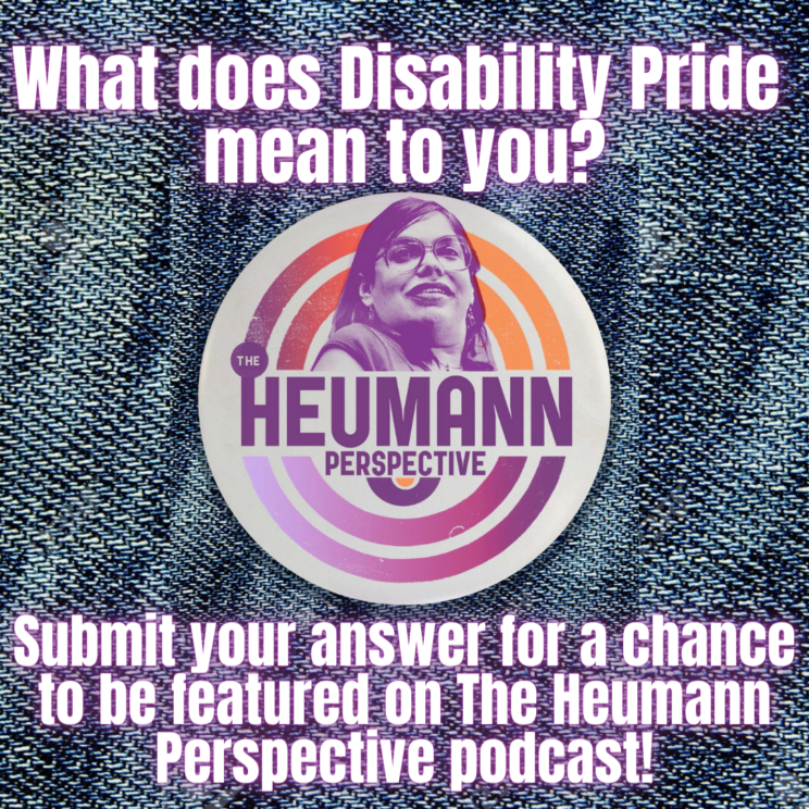 A graphic with a denim background. In the center is the logo for The Heumann Perspective which has orange and purple concentric circles around a photo of Judy Heumann. Above and below is white and purple text that reads "What does Disability Pride mean to you? Submit your answer for a chance to be featured on The Heumann Perspective podcast!"
